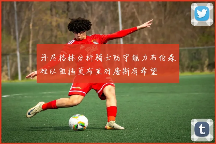 丹尼格林分析骑士防守能力布伦森难以阻挡莫布里对唐斯有希望
