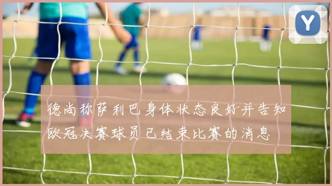 德尚称萨利巴身体状态良好并告知欧冠决赛球员已结束比赛的消息