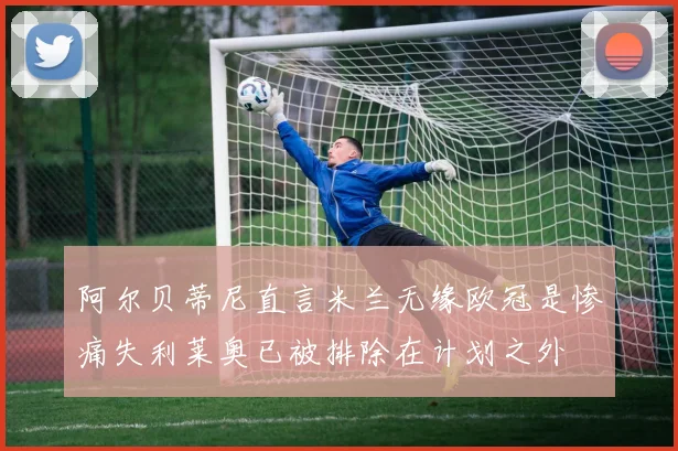 阿尔贝蒂尼直言米兰无缘欧冠是惨痛失利莱奥已被排除在计划之外