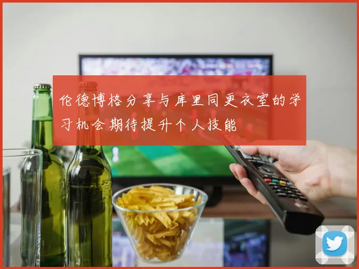 伦德博格分享与库里同更衣室的学习机会期待提升个人技能