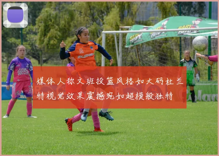媒体人称文班投篮风格如大码杜兰特视觉效果震撼宛如超模般独特