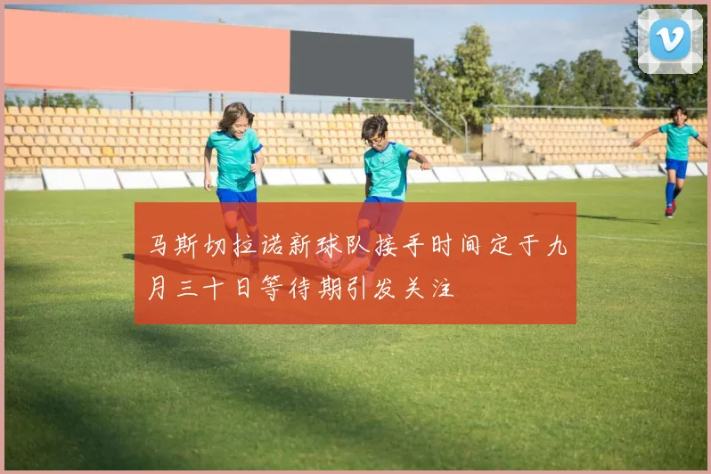 马斯切拉诺新球队接手时间定于九月三十日等待期引发关注