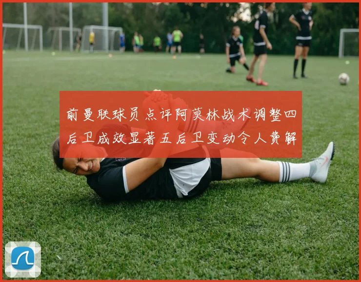 前曼联球员点评阿莫林战术调整四后卫成效显著五后卫变动令人费解