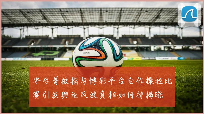 字母哥被指与博彩平台合作操控比赛引发舆论风波真相如何待揭晓