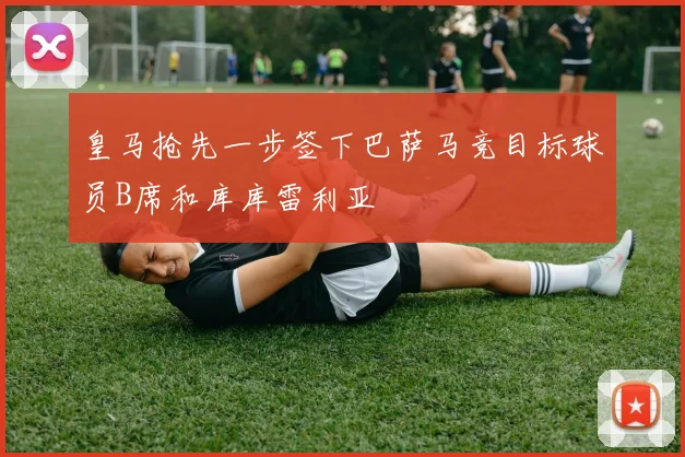 皇马抢先一步签下巴萨马竞目标球员B席和库库雷利亚