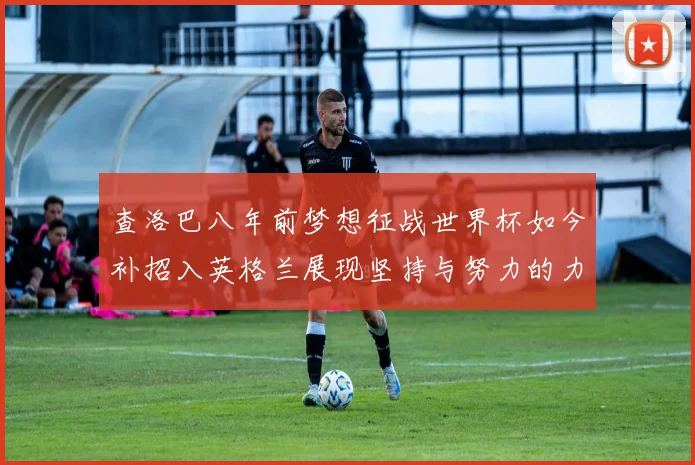 查洛巴八年前梦想征战世界杯如今补招入英格兰展现坚持与努力的力量