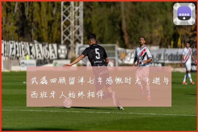武磊回顾留洋七年感慨时光飞逝与西班牙人始终相伴