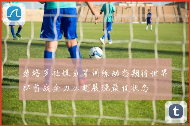 劳塔罗社媒分享训练动态期待世界杯首战全力以赴展现最佳状态