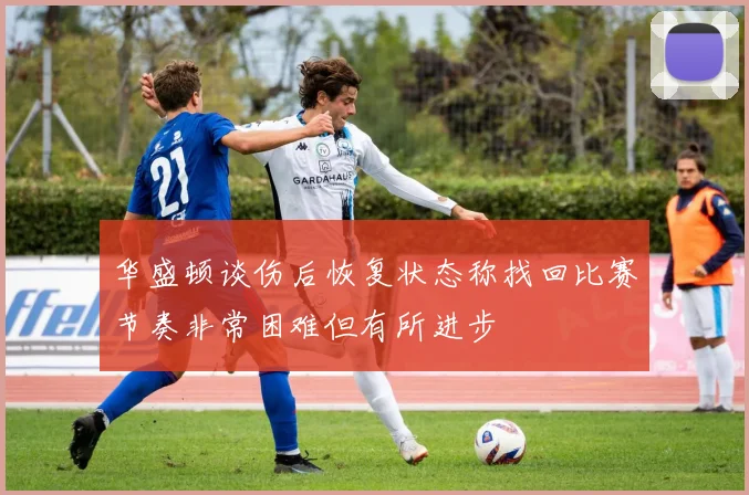 华盛顿谈伤后恢复状态称找回比赛节奏非常困难但有所进步