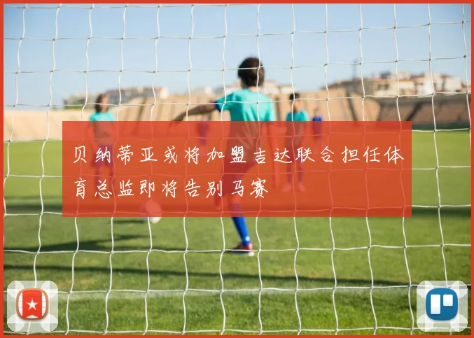 贝纳蒂亚或将加盟吉达联合担任体育总监即将告别马赛