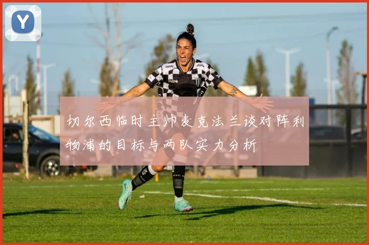 切尔西临时主帅麦克法兰谈对阵利物浦的目标与两队实力分析