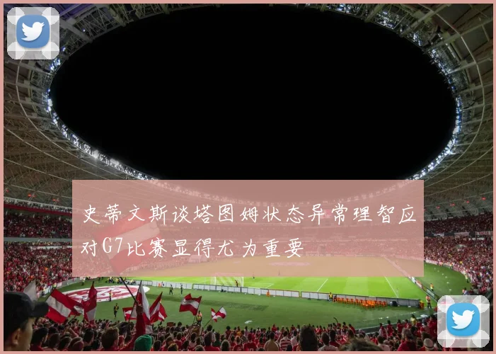 史蒂文斯谈塔图姆状态异常理智应对G7比赛显得尤为重要