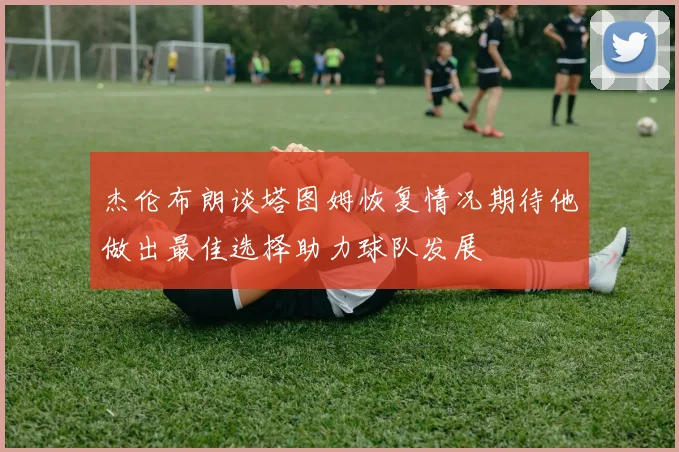 杰伦布朗谈塔图姆恢复情况期待他做出最佳选择助力球队发展