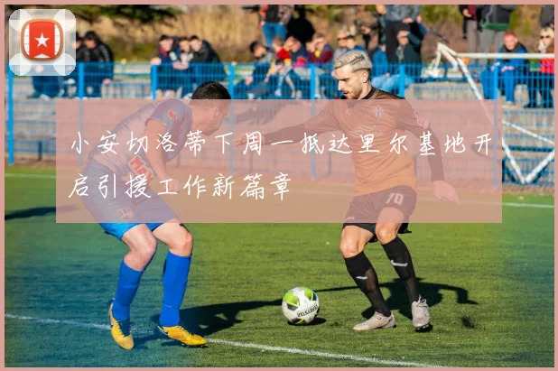 小安切洛蒂下周一抵达里尔基地开启引援工作新篇章