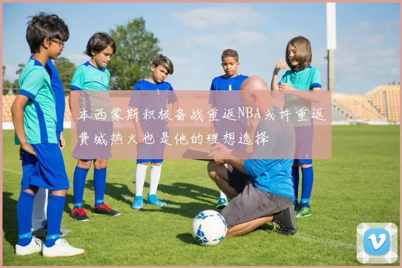 本西蒙斯积极备战重返NBA或许重返费城热火也是他的理想选择