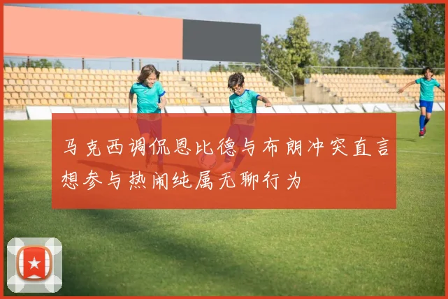 马克西调侃恩比德与布朗冲突直言想参与热闹纯属无聊行为