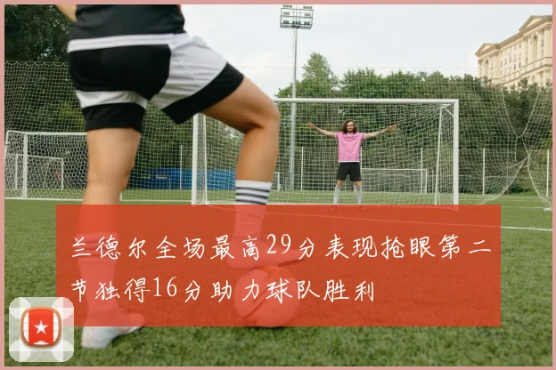 兰德尔全场最高29分表现抢眼第二节独得16分助力球队胜利