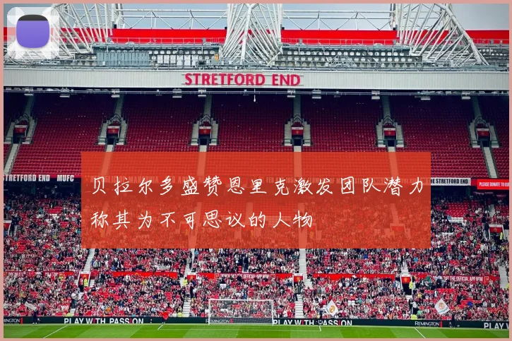 贝拉尔多盛赞恩里克激发团队潜力称其为不可思议的人物