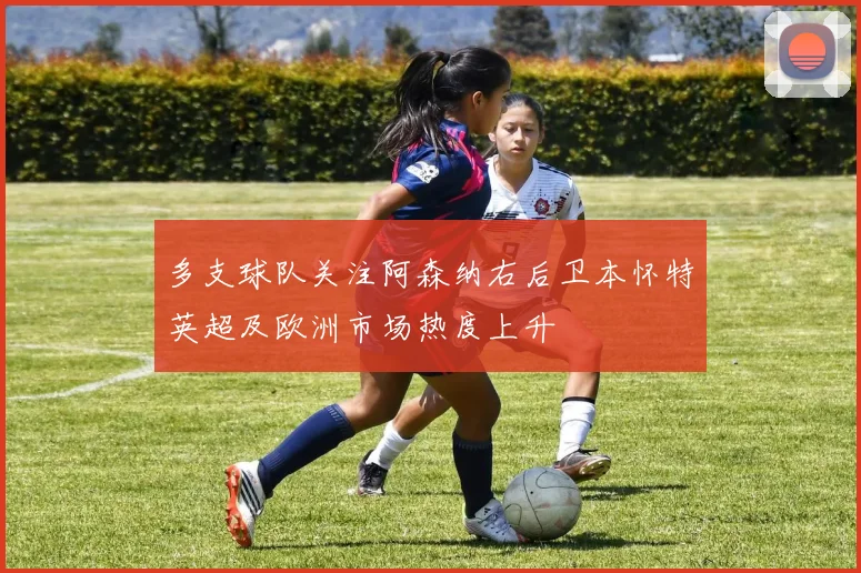 多支球队关注阿森纳右后卫本怀特英超及欧洲市场热度上升
