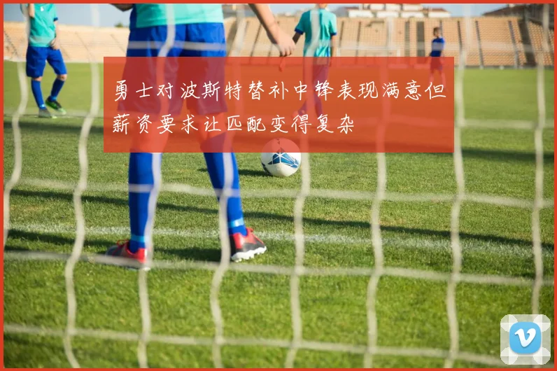 勇士对波斯特替补中锋表现满意但薪资要求让匹配变得复杂