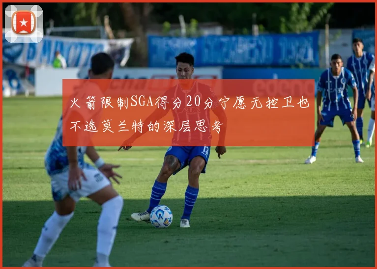 火箭限制SGA得分20分宁愿无控卫也不选莫兰特的深层思考