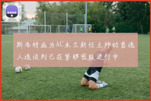 斯洛特成为AC米兰新任主帅的首选人选谈判已在紧锣密鼓进行中
