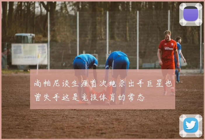 尚帕尼谈生涯首次绝杀出手巨星也曾失手这是竞技体育的常态