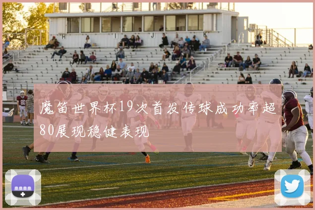 魔笛世界杯19次首发传球成功率超80展现稳健表现